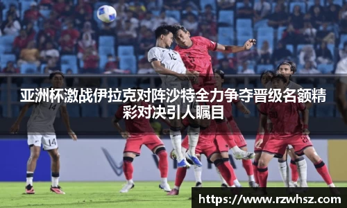 亚洲杯激战伊拉克对阵沙特全力争夺晋级名额精彩对决引人瞩目